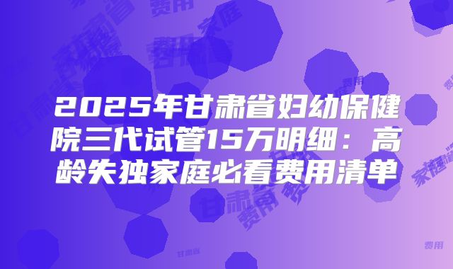 2025年甘肃省妇幼保健院三代试管15万明细：高龄失独家庭必看费用清单