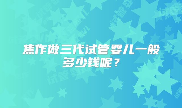 焦作做三代试管婴儿一般多少钱呢？