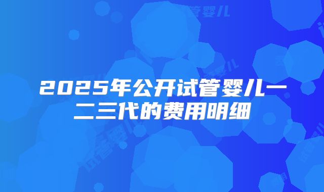 2025年公开试管婴儿一二三代的费用明细