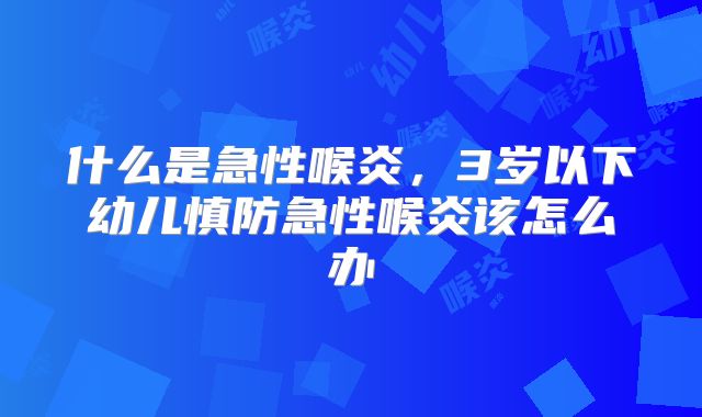 什么是急性喉炎,3岁以下幼儿慎防急性喉炎该怎么办