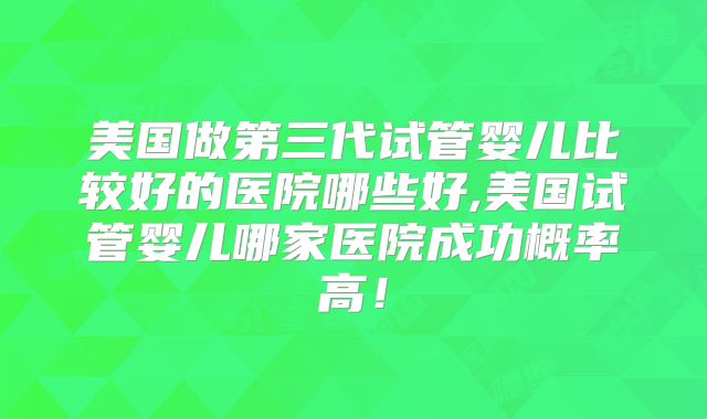 美国做第三代试管婴儿比较好的医院哪些好,美国试管婴儿哪家医院成功概率高！