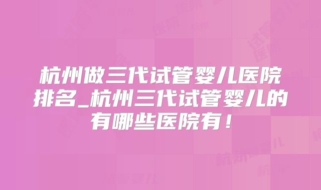 杭州做三代试管婴儿医院排名_杭州三代试管婴儿的有哪些医院有！
