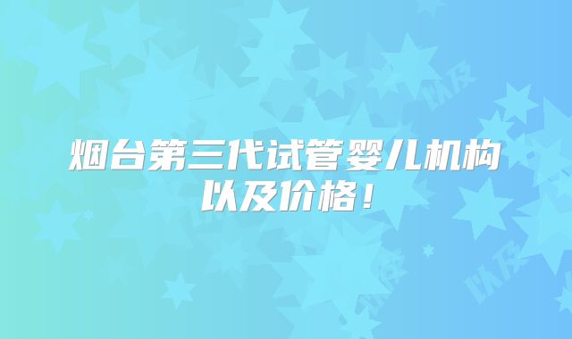 烟台第三代试管婴儿机构以及价格！