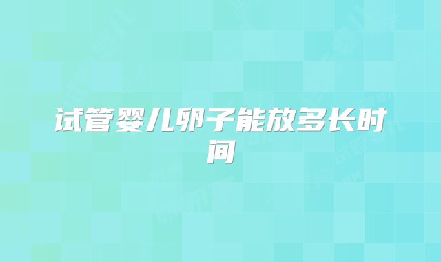 试管婴儿卵子能放多长时间