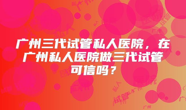 广州三代试管私人医院，在广州私人医院做三代试管可信吗？