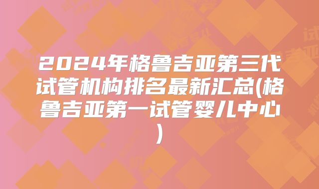 2024年格鲁吉亚第三代试管机构排名最新汇总(格鲁吉亚第一试管婴儿中心)