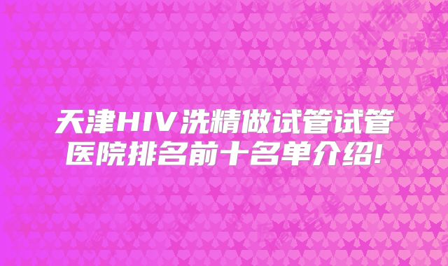 天津HIV洗精做试管试管医院排名前十名单介绍!
