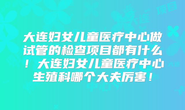 大连妇女儿童医疗中心做试管的检查项目都有什么！大连妇女儿童医疗中心生殖科哪个大夫厉害！
