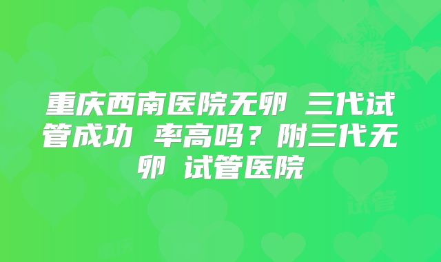 重庆西南医院无卵�三代试管成功 率高吗？附三代无卵�试管医院