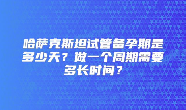 哈萨克斯坦试管备孕期是多少天？做一个周期需要多长时间？