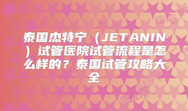泰国杰特宁(JETANIN)试管医院试管流程是怎么样的?泰国试管攻略大全