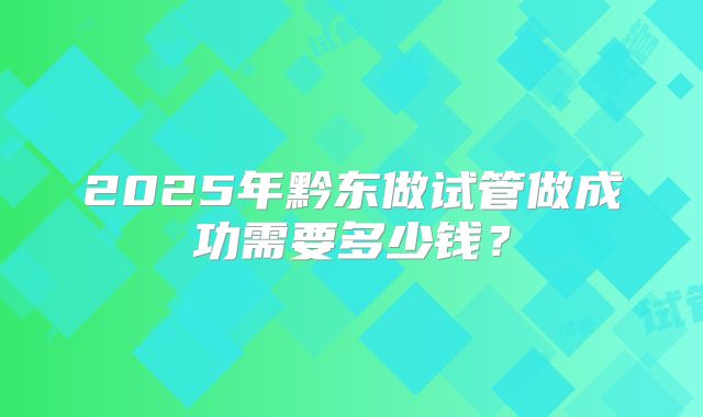 2025年黔东做试管做成功需要多少钱？
