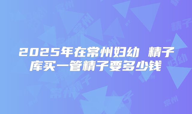 2025年在常州妇幼 精子库买一管精子要多少钱