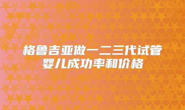 格鲁吉亚做一二三代试管婴儿成功率和价格