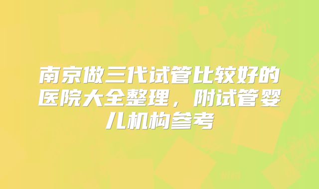 南京做三代试管比较好的医院大全整理，附试管婴儿机构参考