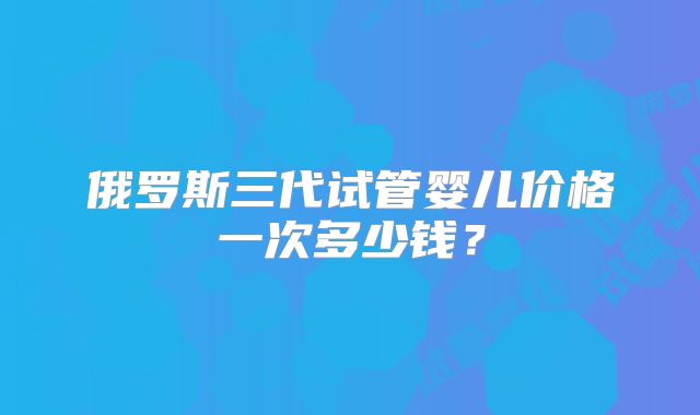 俄罗斯三代试管婴儿价格一次多少钱？