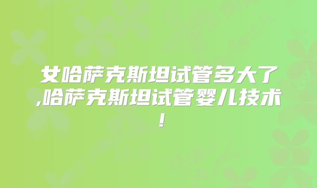 女哈萨克斯坦试管多大了,哈萨克斯坦试管婴儿技术！