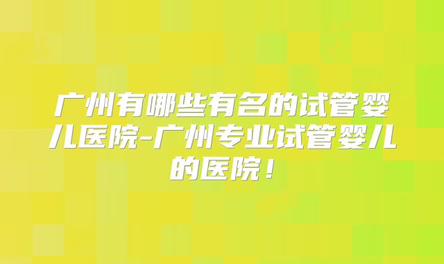 广州有哪些有名的试管婴儿医院-广州专业试管婴儿的医院！