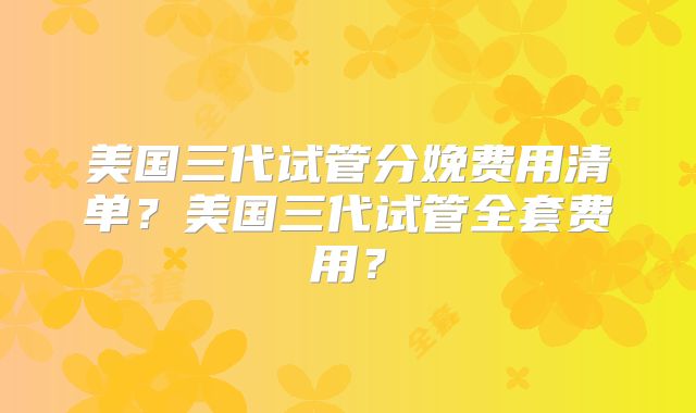 美国三代试管分娩费用清单？美国三代试管全套费用？