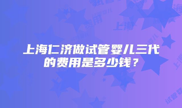 上海仁济做试管婴儿三代的费用是多少钱？