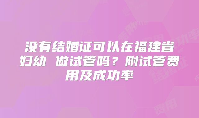没有结婚证可以在福建省妇幼 做试管吗？附试管费用及成功率