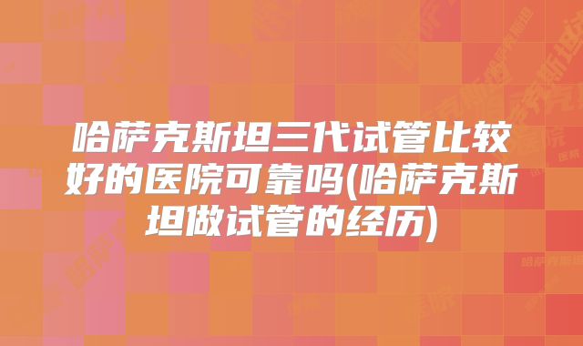 哈萨克斯坦三代试管比较好的医院可靠吗(哈萨克斯坦做试管的经历)