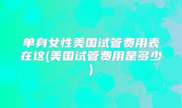 单身女性美国试管费用表在这(美国试管费用是多少)