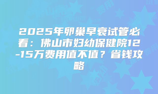 2025年卵巢早衰试管必看:佛山市妇幼保健院12-15万费用值不值?省钱攻略
