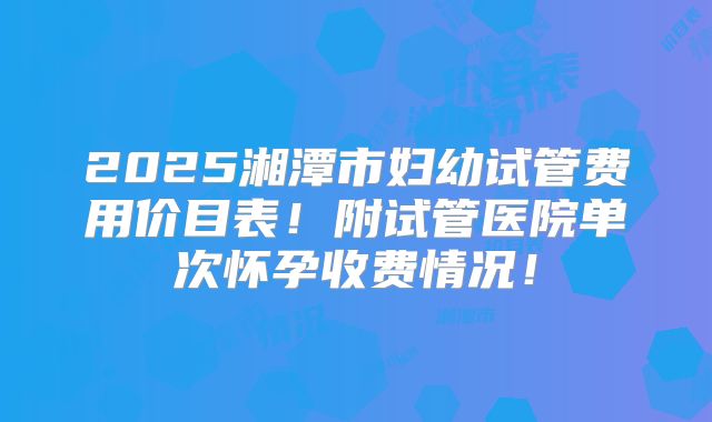2025湘潭市妇幼试管费用价目表！附试管医院单次怀孕收费情况！