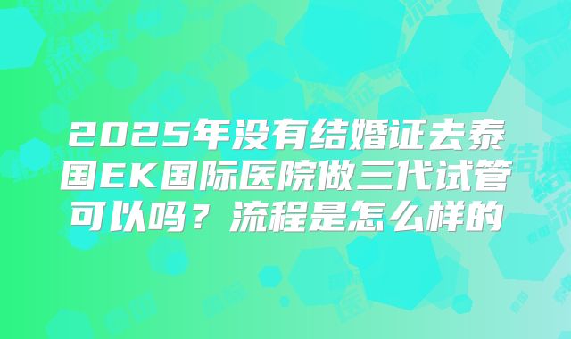 2025年没有结婚证去泰国EK国际医院做三代试管可以吗?流程是怎么样的