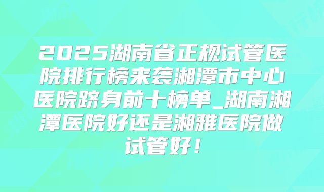2025湖南省正规试管医院排行榜来袭湘潭市中心医院跻身前十榜单_湖南湘潭医院好还是湘雅医院做试管好！
