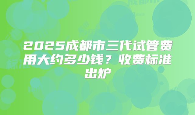 2025成都市三代试管费用大约多少钱？收费标准出炉