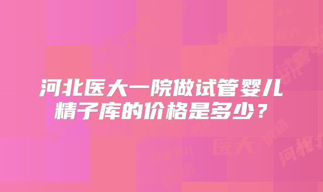 河北医大一院做试管婴儿精子库的价格是多少?