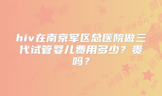hiv在南京军区总医院做三代试管婴儿费用多少？贵吗？