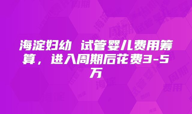 海淀妇幼 试管婴儿费用筹算，进入周期后花费3-5万