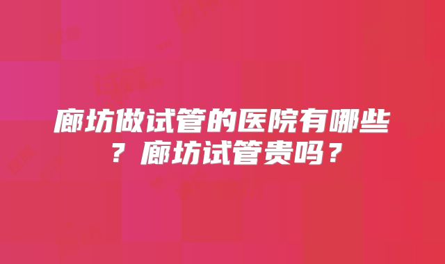廊坊做试管的医院有哪些？廊坊试管贵吗？
