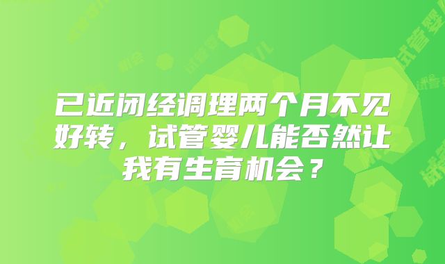 已近闭经调理两个月不见好转,试管婴儿能否然让我有生育机会?