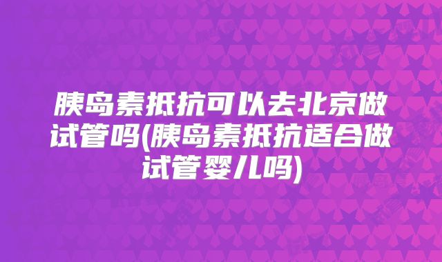 胰岛素抵抗可以去北京做试管吗(胰岛素抵抗适合做试管婴儿吗)