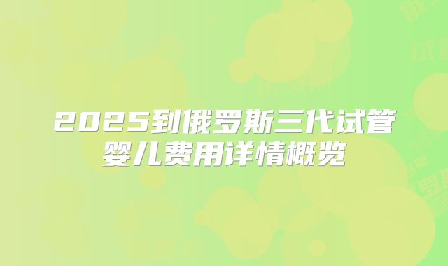 2025到俄罗斯三代试管婴儿费用详情概览
