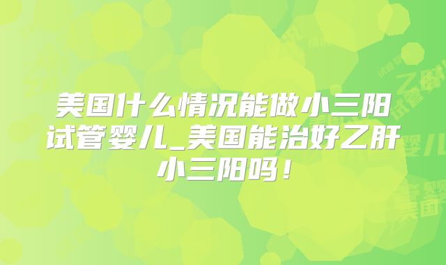 美国什么情况能做小三阳试管婴儿_美国能治好乙肝小三阳吗！