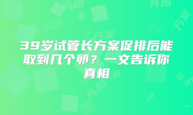 39岁试管长方案促排后能取到几个卵?一文告诉你真相