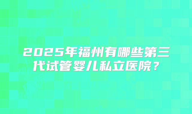 2025年福州有哪些第三代试管婴儿私立医院？