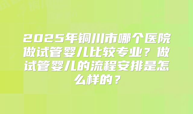 2025年铜川市哪个医院做试管婴儿比较专业?做试管婴儿的流程安排是怎么样的?