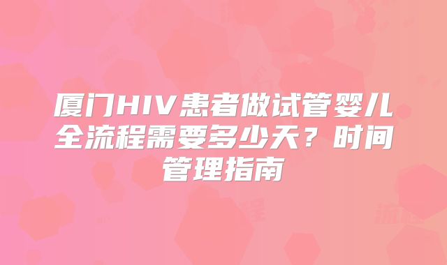 厦门HIV患者做试管婴儿全流程需要多少天?时间管理指南