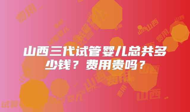 山西三代试管婴儿总共多少钱？费用贵吗？