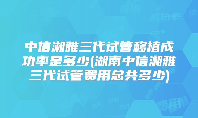 中信湘雅三代试管移植成功率是多少(湖南中信湘雅三代试管费用总共多少)