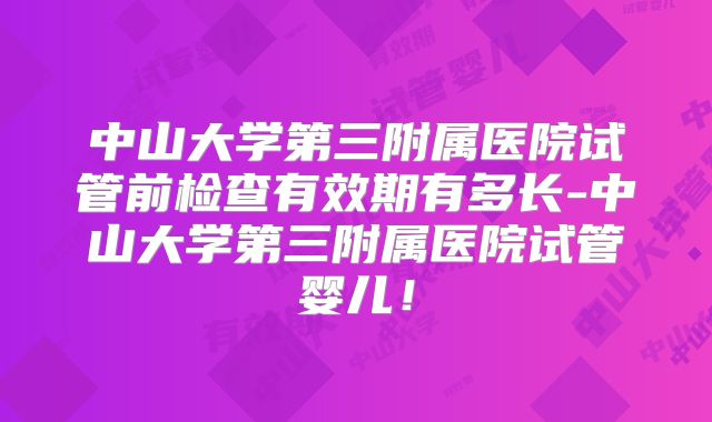 中山大学第三附属医院试管前检查有效期有多长-中山大学第三附属医院试管婴儿！