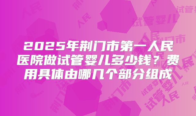 2025年荆门市第一人民医院做试管婴儿多少钱?费用具体由哪几个部分组成