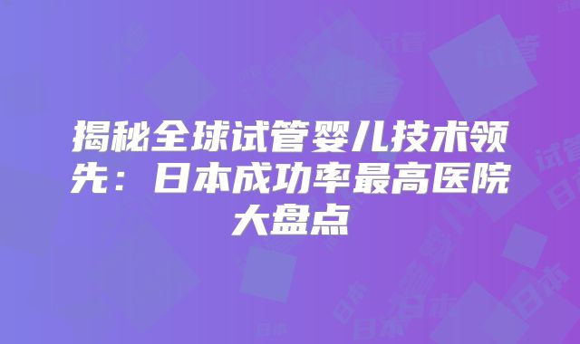 揭秘全球试管婴儿技术领先：日本成功率最高医院大盘点