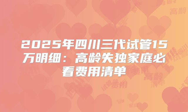 2025年四川三代试管15万明细：高龄失独家庭必看费用清单